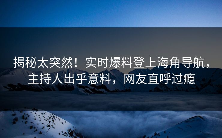 揭秘太突然！实时爆料登上海角导航，主持人出乎意料，网友直呼过瘾
