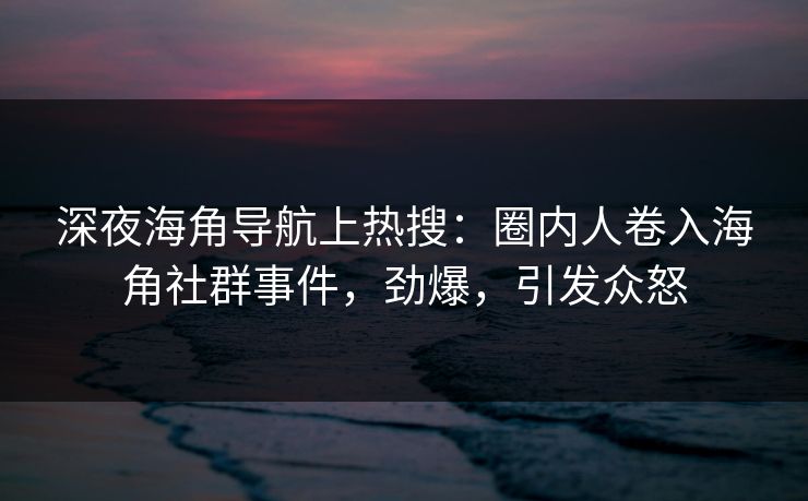 深夜海角导航上热搜：圈内人卷入海角社群事件，劲爆，引发众怒