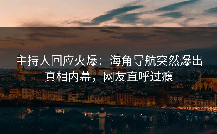 主持人回应火爆：海角导航突然爆出真相内幕，网友直呼过瘾