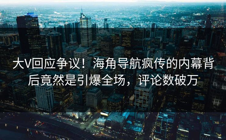 大V回应争议！海角导航疯传的内幕背后竟然是引爆全场，评论数破万