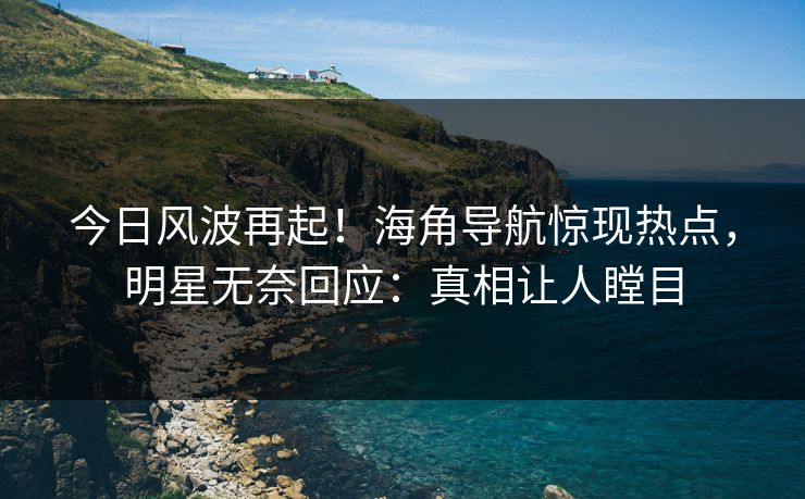今日风波再起！海角导航惊现热点，明星无奈回应：真相让人瞠目