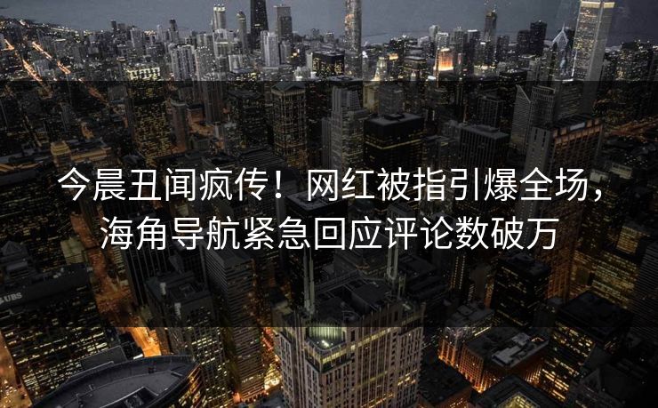 今晨丑闻疯传！网红被指引爆全场，海角导航紧急回应评论数破万