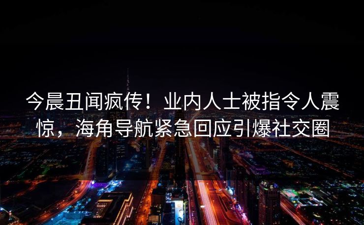 今晨丑闻疯传！业内人士被指令人震惊，海角导航紧急回应引爆社交圈