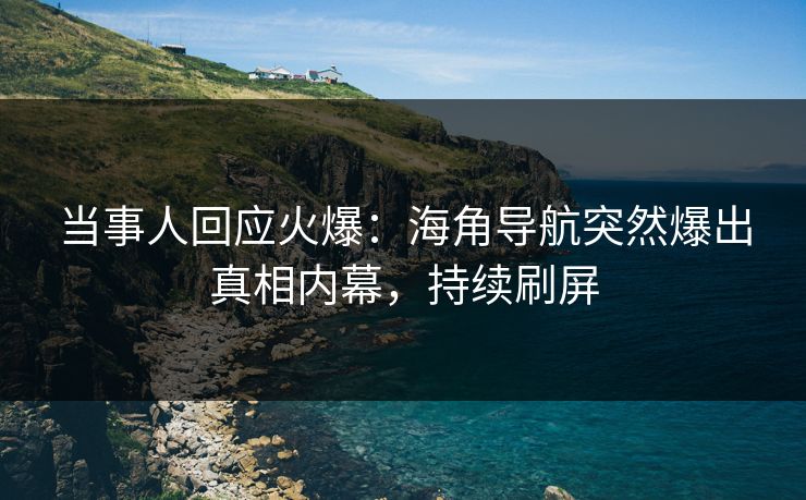 当事人回应火爆：海角导航突然爆出真相内幕，持续刷屏