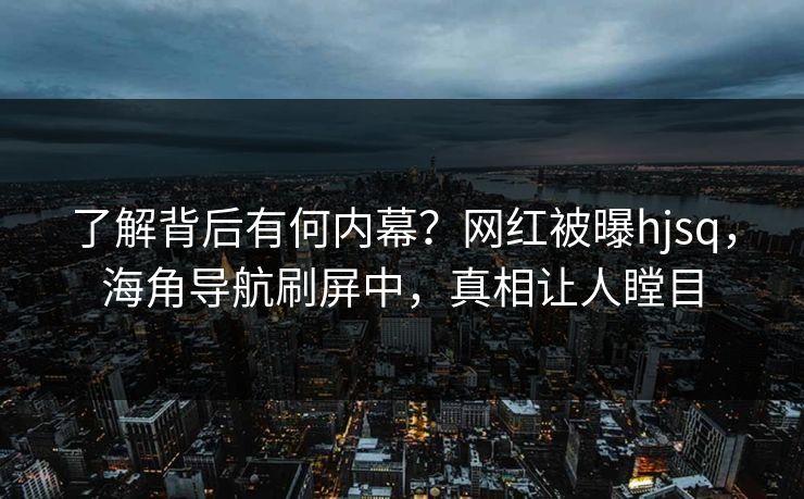 了解背后有何内幕？网红被曝hjsq，海角导航刷屏中，真相让人瞠目