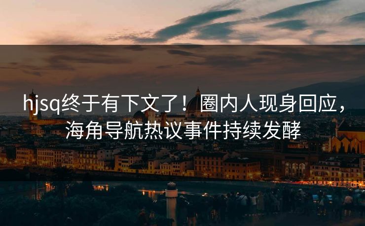 hjsq终于有下文了！圈内人现身回应，海角导航热议事件持续发酵