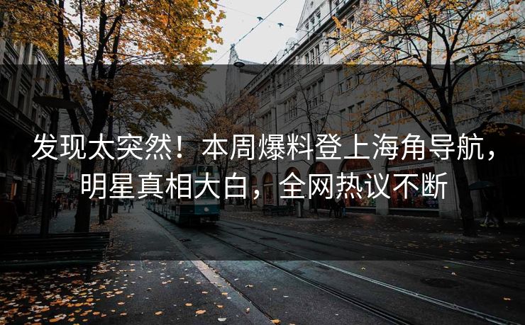 发现太突然！本周爆料登上海角导航，明星真相大白，全网热议不断