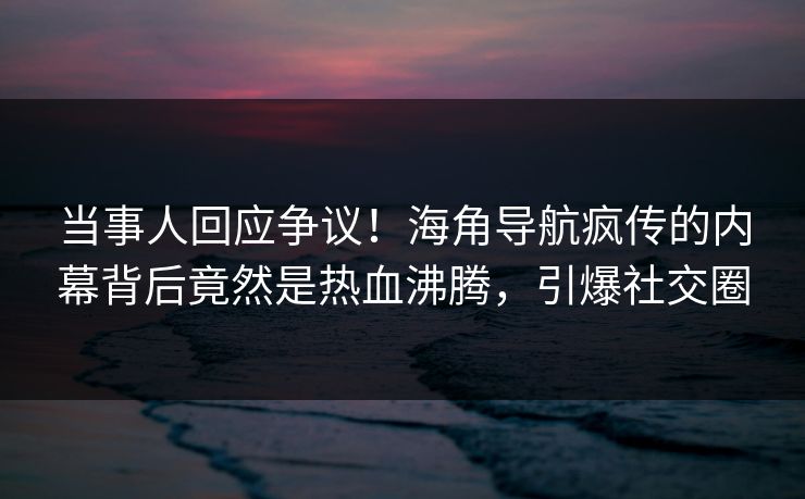 当事人回应争议！海角导航疯传的内幕背后竟然是热血沸腾，引爆社交圈