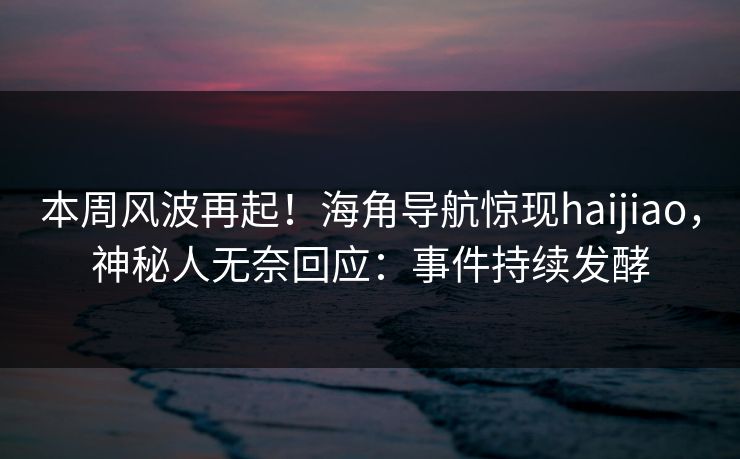 本周风波再起！海角导航惊现haijiao，神秘人无奈回应：事件持续发酵