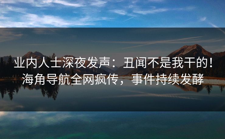 业内人士深夜发声：丑闻不是我干的！海角导航全网疯传，事件持续发酵