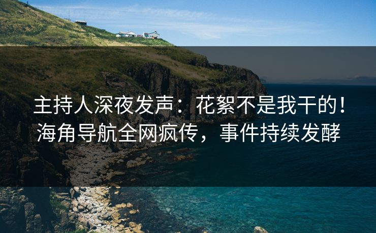 主持人深夜发声：花絮不是我干的！海角导航全网疯传，事件持续发酵