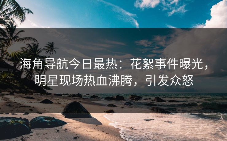 海角导航今日最热：花絮事件曝光，明星现场热血沸腾，引发众怒