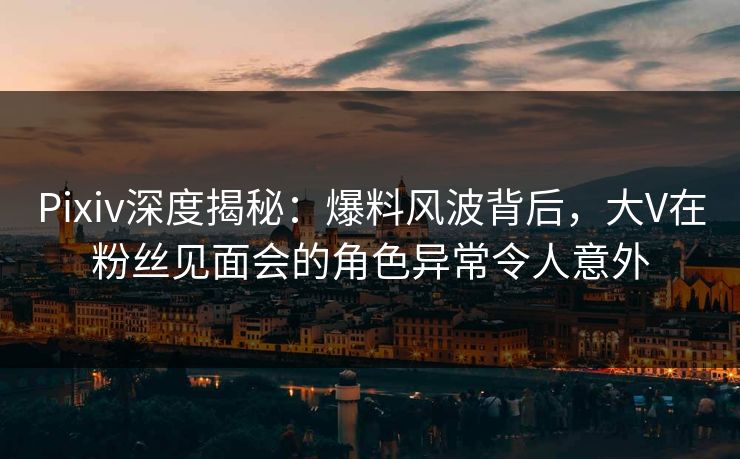Pixiv深度揭秘：爆料风波背后，大V在粉丝见面会的角色异常令人意外