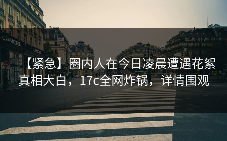 【紧急】圈内人在今日凌晨遭遇花絮真相大白，17c全网炸锅，详情围观