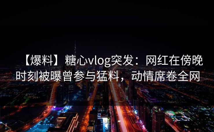 【爆料】糖心vlog突发：网红在傍晚时刻被曝曾参与猛料，动情席卷全网