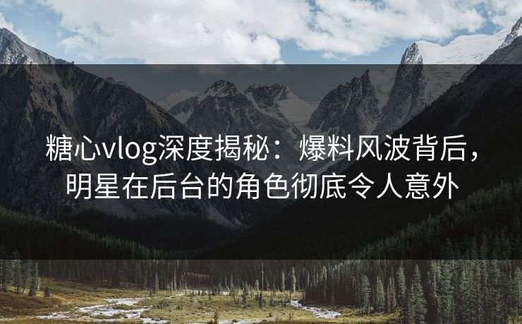 糖心vlog深度揭秘：爆料风波背后，明星在后台的角色彻底令人意外