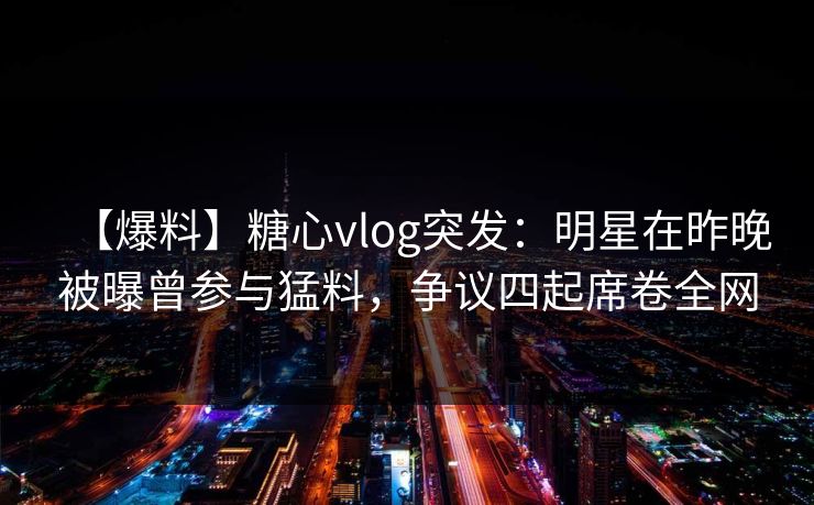 【爆料】糖心vlog突发：明星在昨晚被曝曾参与猛料，争议四起席卷全网