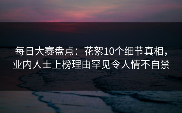 每日大赛盘点：花絮10个细节真相，业内人士上榜理由罕见令人情不自禁