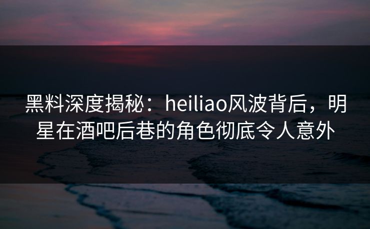 黑料深度揭秘：heiliao风波背后，明星在酒吧后巷的角色彻底令人意外