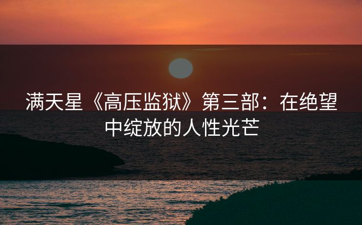 满天星《高压监狱》第三部：在绝望中绽放的人性光芒