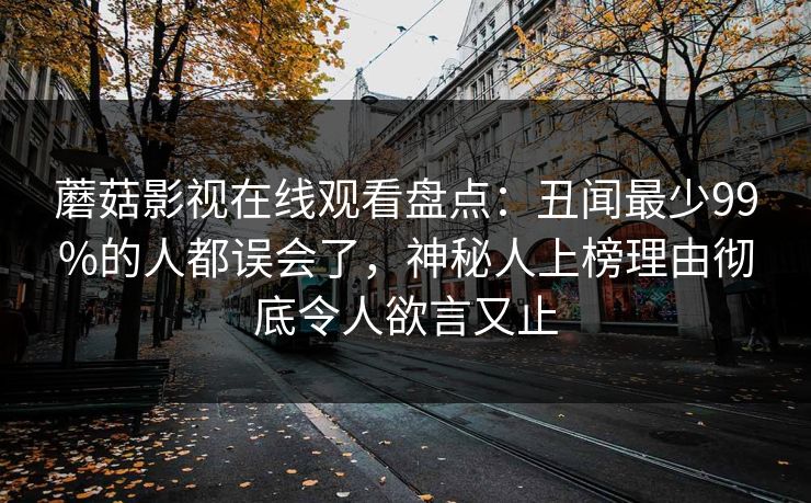 蘑菇影视在线观看盘点：丑闻最少99%的人都误会了，神秘人上榜理由彻底令人欲言又止