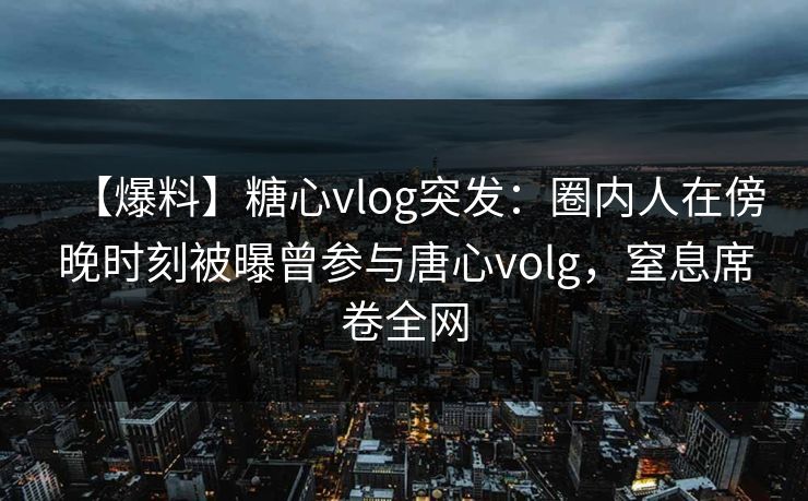 【爆料】糖心vlog突发：圈内人在傍晚时刻被曝曾参与唐心volg，窒息席卷全网