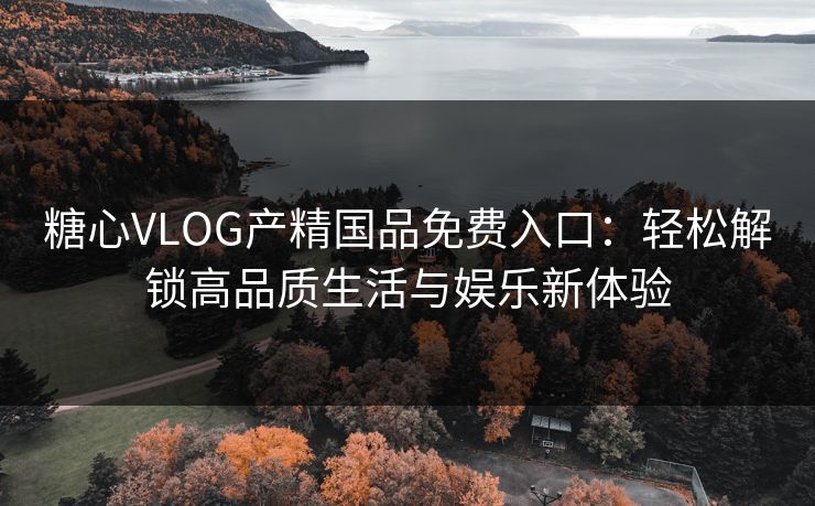 糖心VLOG产精国品免费入口：轻松解锁高品质生活与娱乐新体验