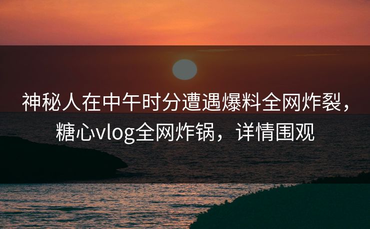 神秘人在中午时分遭遇爆料全网炸裂，糖心vlog全网炸锅，详情围观