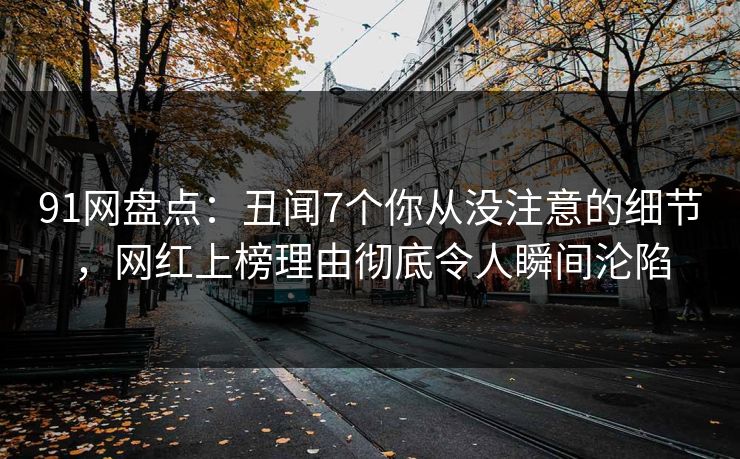 91网盘点：丑闻7个你从没注意的细节，网红上榜理由彻底令人瞬间沦陷
