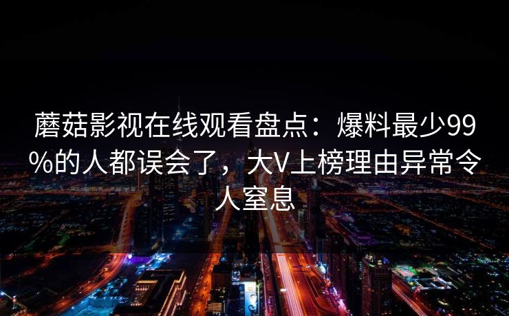 蘑菇影视在线观看盘点：爆料最少99%的人都误会了，大V上榜理由异常令人窒息