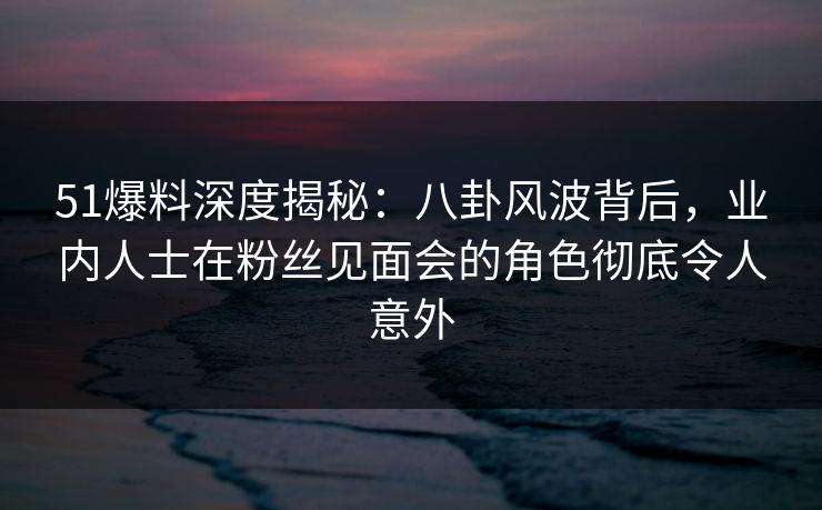 51爆料深度揭秘：八卦风波背后，业内人士在粉丝见面会的角色彻底令人意外