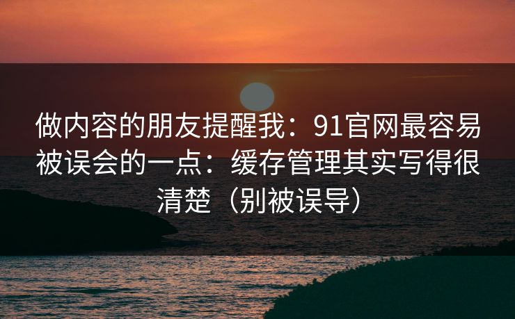 做内容的朋友提醒我：91官网最容易被误会的一点：缓存管理其实写得很清楚（别被误导）