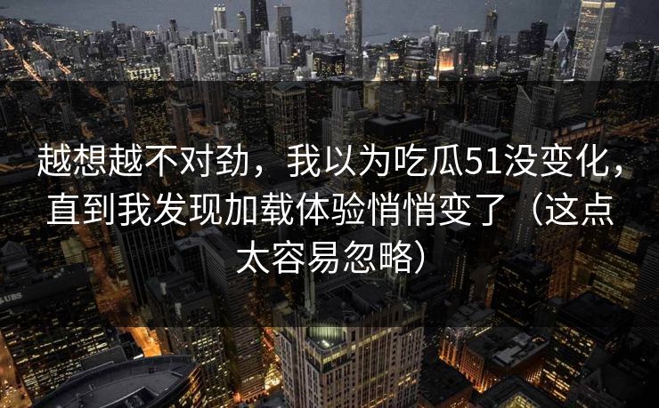越想越不对劲，我以为吃瓜51没变化，直到我发现加载体验悄悄变了（这点太容易忽略）