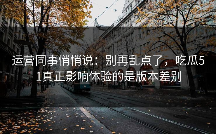 运营同事悄悄说：别再乱点了，吃瓜51真正影响体验的是版本差别