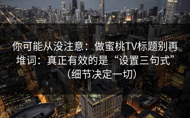 你可能从没注意：做蜜桃TV标题别再堆词：真正有效的是“设置三句式”（细节决定一切）
