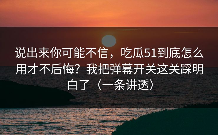说出来你可能不信，吃瓜51到底怎么用才不后悔？我把弹幕开关这关踩明白了（一条讲透）